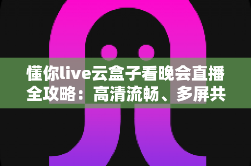 懂你live云盒子看晚会直播全攻略：高清流畅、多屏共享，精彩晚会一场不落