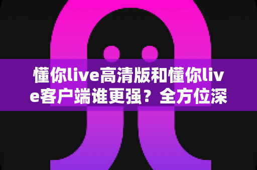 懂你live高清版和懂你live客户端谁更强？全方位深度对比评测，帮你选出最适合自己的版本
