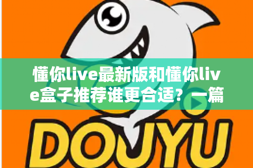懂你live最新版和懂你live盒子推荐谁更合适？一篇讲透差异、场景与选购策略的实用指南