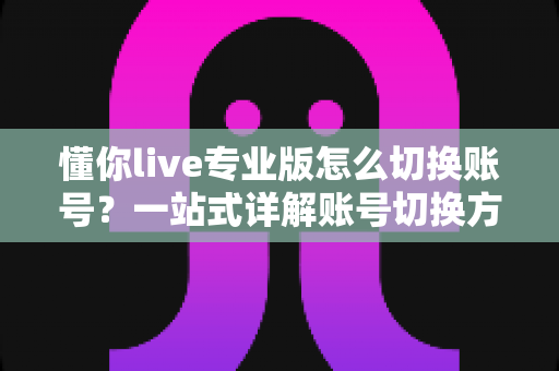 懂你live专业版怎么切换账号？一站式详解账号切换方法、常见问题与安全指南