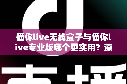 懂你live无线盒子与懂你live专业版哪个更实用？深度对比全解析，助你一步选对直播利器