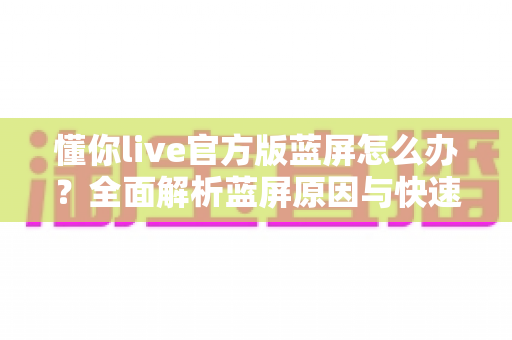懂你live官方版蓝屏怎么办？全面解析蓝屏原因与快速修复方案