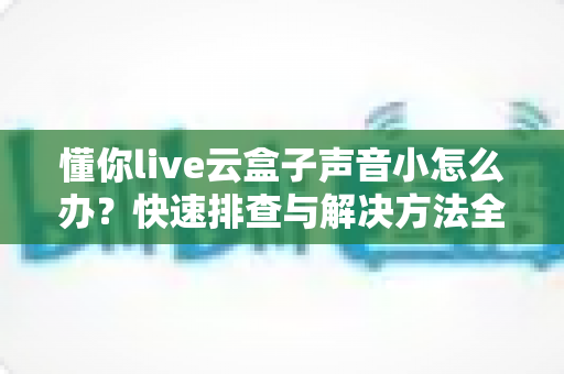 懂你live云盒子声音小怎么办？快速排查与解决方法全攻略