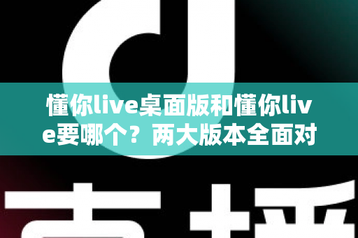 懂你live桌面版和懂你live要哪个？两大版本全面对比与最佳选择指南