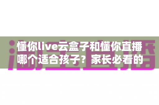 懂你live云盒子和懂你直播哪个适合孩子?家长必看的深度对比与选购指南 懂你live云盒子和懂你直播哪个适合孩子?家长必看的深度对比与选购指南
