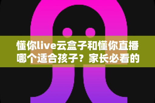 懂你live云盒子和懂你直播哪个适合孩子？家长必看的深度对比与选购指南