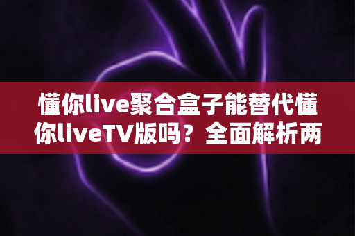 懂你live聚合盒子能替代懂你liveTV版吗？全面解析两者差异与选择指南