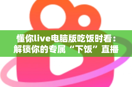 懂你live电脑版吃饭时看：解锁你的专属“下饭”直播新体验（超实用指南）