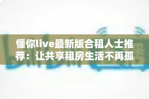懂你live最新版合租人士推荐：让共享租房生活不再孤单的随身娱乐指南
