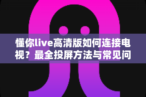 懂你live高清版如何连接电视？最全投屏方法与常见问题解决方案一文读懂