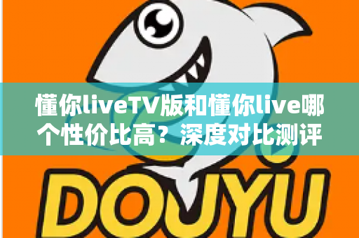 懂你liveTV版和懂你live哪个性价比高？深度对比测评助你聪明选择