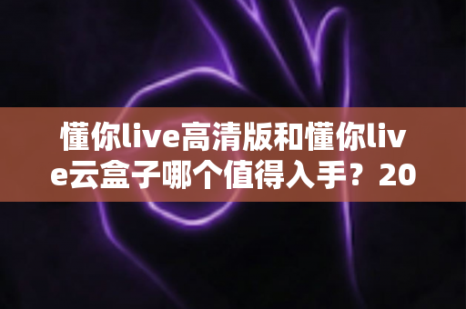 懂你live高清版和懂你live云盒子哪个值得入手？2025最新选购对比指南，看完再买不踩坑！
