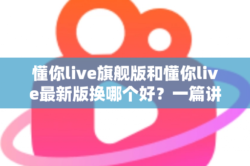 懂你live旗舰版和懂你live最新版换哪个好？一篇讲透版本差异与换版攻略的实用指南