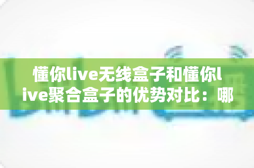 懂你live无线盒子和懂你live聚合盒子的优势对比：哪款直播网络设备更适合你？超全选购指南一文看懂