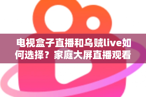 电视盒子直播和乌贼live如何选择？家庭大屏直播观看方案超全对比指南