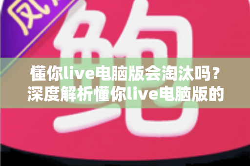 懂你live电脑版会淘汰吗？深度解析懂你live电脑版的现状、淘汰风险与应对策略