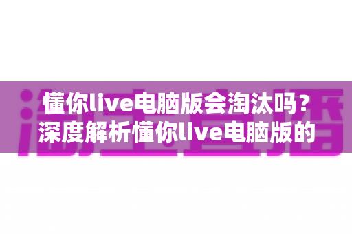 懂你live电脑版会淘汰吗？深度解析懂你live电脑版的现状、淘汰风险与应对策略