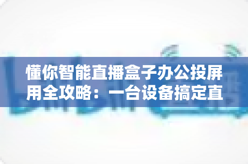 懂你智能直播盒子办公投屏用全攻略：一台设备搞定直播与会议的高效神器