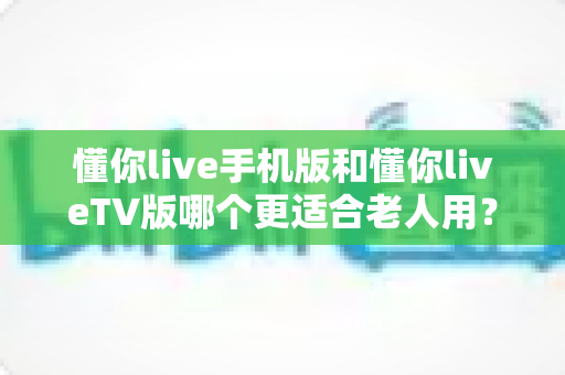 懂你live手机版和懂你liveTV版哪个更适合老人用?全面对比分析助你做出明智选择 懂你live手机版和懂你liveTV版哪个更适合老人用?全面对比分析助你做出明智选择