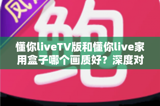 懂你liveTV版和懂你live家用盒子哪个画质好？深度对比评测帮你选对不踩坑