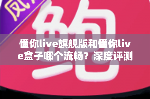 懂你live旗舰版和懂你live盒子哪个流畅？深度评测帮你找到最适合的观影方案