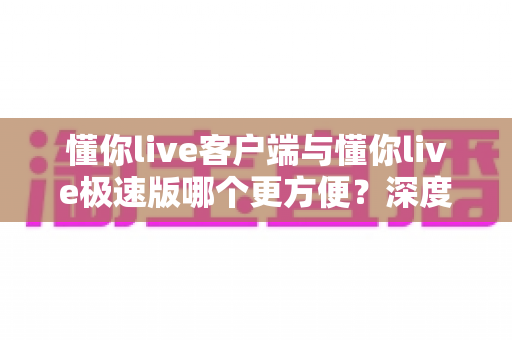 懂你live客户端与懂你live极速版哪个更方便？深度对比解析助你轻松选择最佳版本