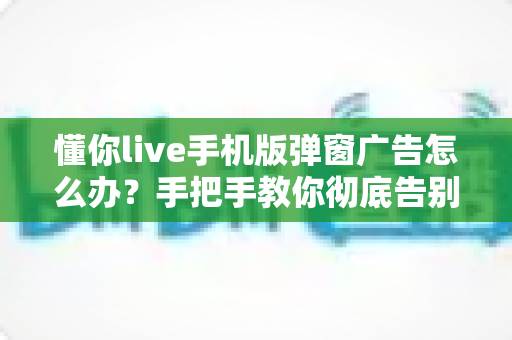 懂你live手机版弹窗广告怎么办？手把手教你彻底告别广告打扰的实用攻略