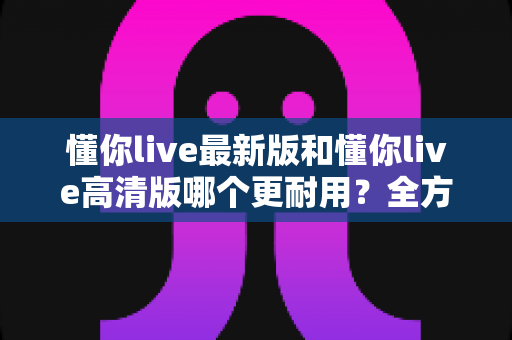 懂你live最新版和懂你live高清版哪个更耐用？全方位深度对比帮你选对版本