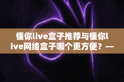 懂你live盒子推荐与懂你live网络盒子哪个更方便？——五大维度全面对比，帮你选出最适合的家庭观影利器