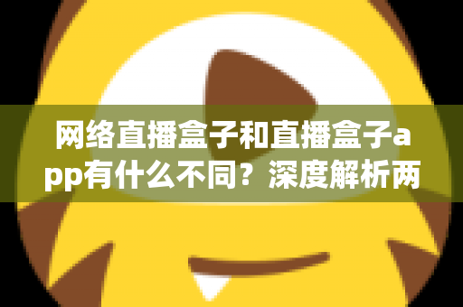 网络直播盒子和直播盒子app有什么不同？深度解析两大观播方式的核心区别与选择指南