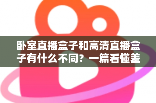 卧室直播盒子和高清直播盒子有什么不同？一篇看懂差异、买前必读的实用指南