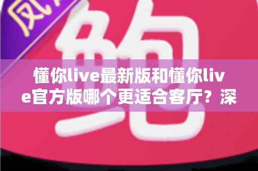 懂你live最新版和懂你live官方版哪个更适合客厅?深度对比解析,助你打造极致客厅影音新体验 懂你live最新版和懂你live官方版哪个更适合客厅?深度对比解析,助你打造极致客厅影音新体验