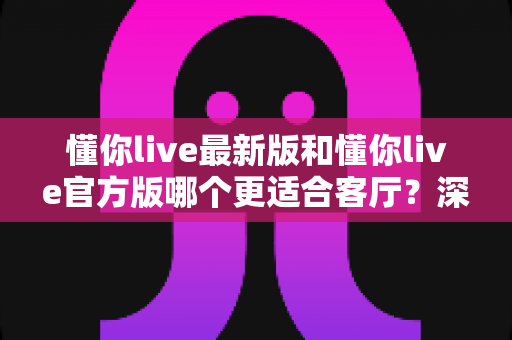 懂你live最新版和懂你live官方版哪个更适合客厅?深度对比解析,助你打造极致客厅影音新体验 懂你live最新版和懂你live官方版哪个更适合客厅?深度对比解析,助你打造极致客厅影音新体验