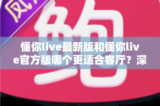 懂你live最新版和懂你live官方版哪个更适合客厅？深度对比解析，助你打造极致客厅影音新体验