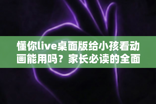 懂你live桌面版给小孩看动画能用吗？家长必读的全面分析与安全使用指南