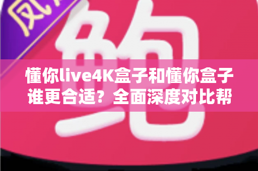 懂你live4K盒子和懂你盒子谁更合适？全面深度对比帮你选对不踩坑