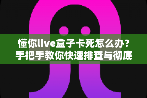 懂你live盒子卡死怎么办？手把手教你快速排查与彻底解决卡顿死机难题