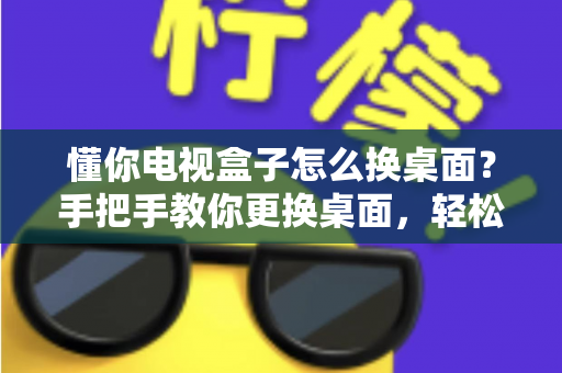 懂你电视盒子怎么换桌面？手把手教你更换桌面，轻松打造个性化大屏体验