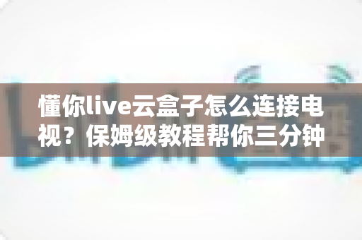 懂你live云盒子怎么连接电视？保姆级教程帮你三分钟搞定家庭影院