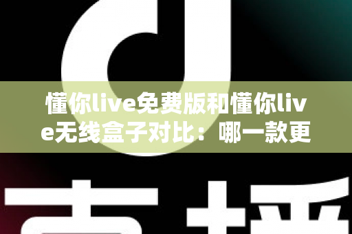 懂你live免费版和懂你live无线盒子对比：哪一款更适合你的K歌与直播需求？全方位深度解析助你轻松选购