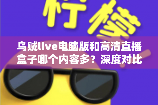 乌贼live电脑版和高清直播盒子哪个内容多?深度对比两大直播平台内容库与实用选择攻略 乌贼live电脑版和高清直播盒子哪个内容多?深度对比两大直播平台内容库与实用选择攻略