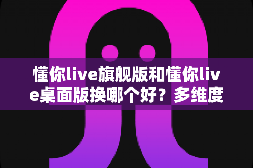 懂你live旗舰版和懂你live桌面版换哪个好？多维度深度对比，帮你选出最适合的直播版本
