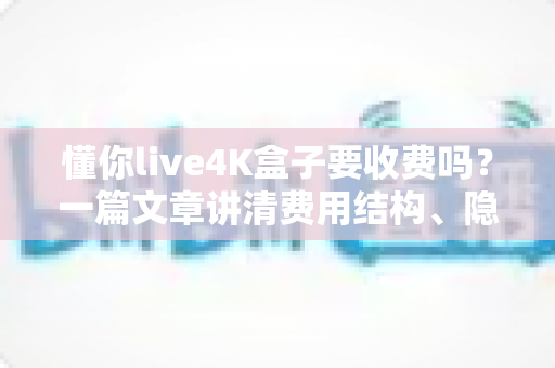 懂你live4K盒子要收费吗？一篇文章讲清费用结构、隐藏成本与选购避坑指南