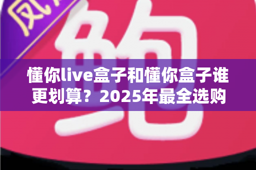 懂你live盒子和懂你盒子谁更划算？2025年最全选购对比与避坑指南