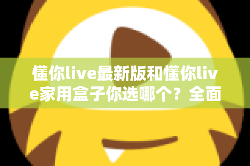 懂你live最新版和懂你live家用盒子你选哪个？全面对比助你找到最佳观影方案